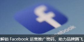 解锁 Facebook 运营推广密码，助力品牌腾飞